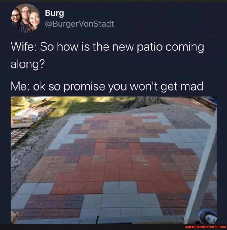 Burg
Vine @BurgerVonStadt
Wife: So how is the new patio coming along?
Me: ok so promise you won it get mad