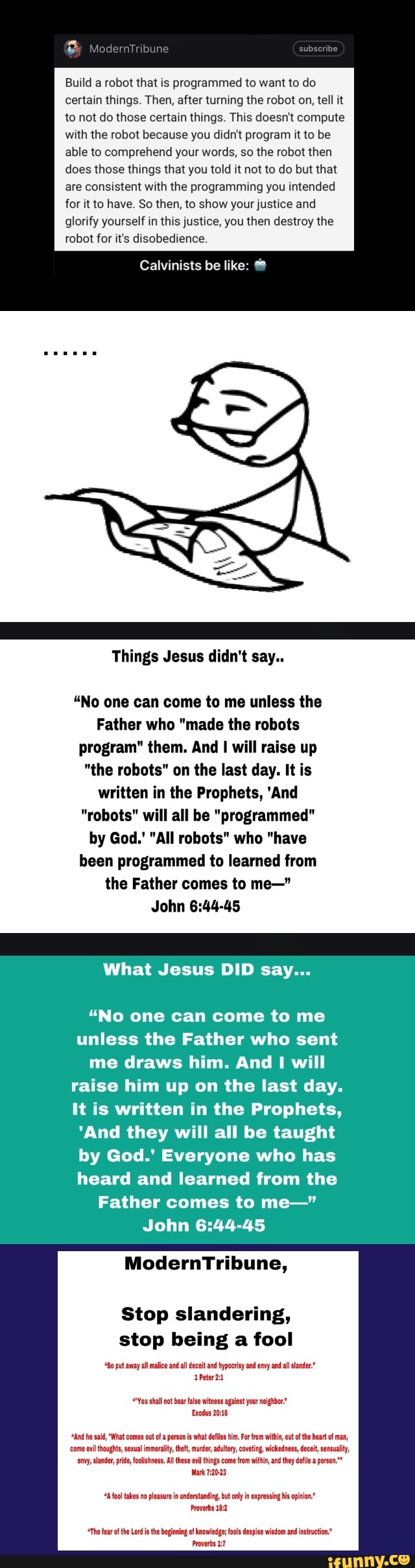 Build a robot that is programmed to want to do
certain things. Then, after turning the robot on, tell it
to not do those certain things. This doesn't compute
with the robot because you didn't program it to be
able to comprehend your words, so the robot then
does those things that you told it not to do but that
are consistent with the programming you intended
for it to have. So then, to show your justice and
glorify yourself in this justice, you then destroy the
robot for it's disobedience.
Calvinists be like: 6º
Things Jesus didn't say..
"No one can come to me unless the
Father who "made the robots
program" them. And I will raise up
"the robots" on the last day. It is
written in the Prophets, 'And
"robots" will all be "programmed"