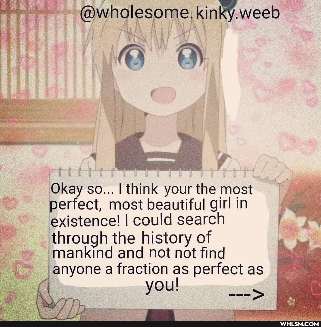 @wholesome, kinky.weeb tH ALA f\ i AY
ATS
Okay so... I think your the most perfect, most beautiful girl in existence! I could search through the history of mankind and not not find anyone a fraction as perfect as I
you!