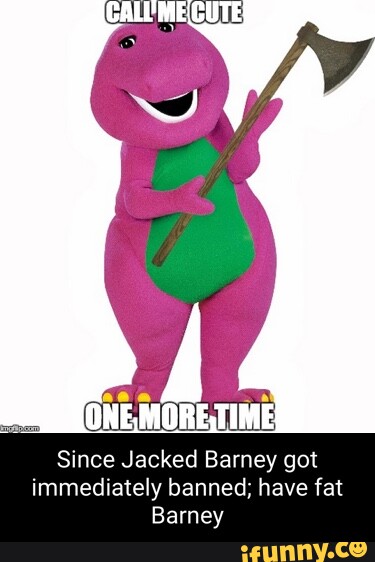 ONE, MORE,TIME} Since Jacked Barney got immediately banned; have fat ...