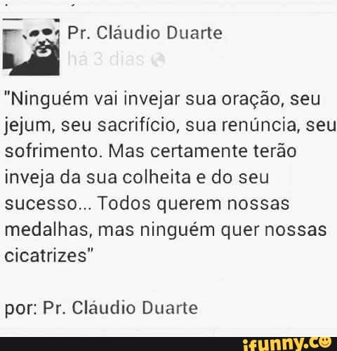 "Ninguém vai invejar sua oração, seu
jejum, seu sacrifício, sua renúncia, seu
sofrimento. Mas certamente terão
inveja da sua
colheita e
do seu
sucesso... Todos querem nossas
medalhas, mas ninguém quer nossas
cicatrizes"
por: Pr. Cláudio Duarte