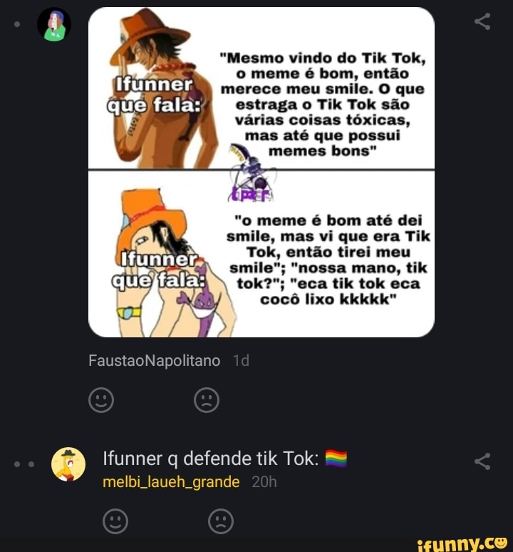 "Mesmo vindo do Tik Tok, o meme é bom, então merece meu smile. O que estraga o Tik Tok são várias coisas tóxicas, mas até que possui memes bons"
"o meme é bom até dei smile, mas vi que era Tik
Tok, então tirei meu smile"; "nossa mano, tik tok?"; "eca tik tok eca cocô lixo kkkkk"
FaustaoNapolitano
Ifunner q defende tik Tok: me
melbi laueh grande