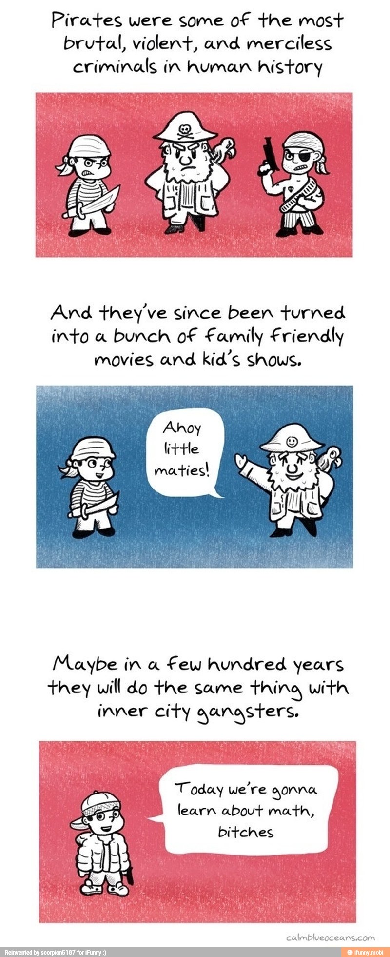 Pirates were some of the most
brutal, violent, and merciless
criminals in human history
And they've since been turned
into a bunch of Family Friendly
movies and kid's shows.
little
Maybe in a
few hundred years
they will do the same thing with
inner city qanasters,