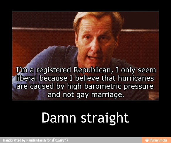 Republican, I only seem
liberal because I believe that hurricanes
I
are caused by high barometric pressure
and not gay marriage. e
Damn straight - Damn straight