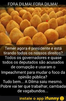 FORA DILMA! FORA DILMA!
Temer agora é presidente e está
tirando todos os nossos direitos?
Todos os governadores e quase
todos os deputados são acusados
de corrupção e usaram o
Impeachment para mudar o foco da
opinião pública?
Tudo bem... A Dilma saiu mesmo.
Pobre vai ter que trabalhar, cambada
de vagabundos...