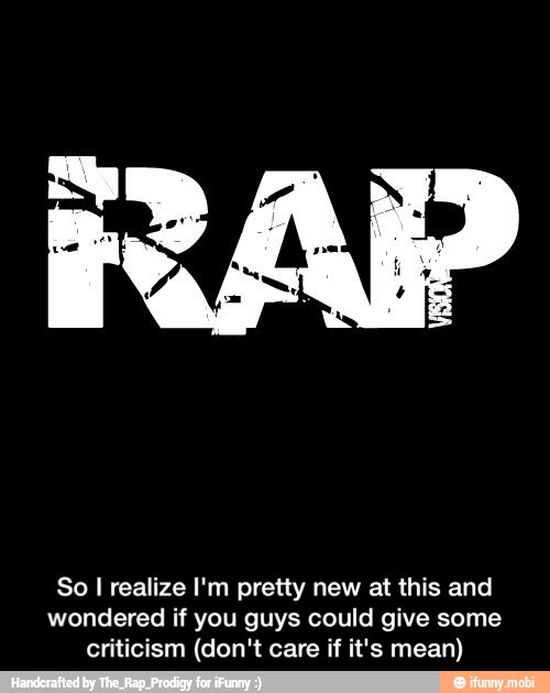 RAP
So I realize I'm pretty new at this and
wondered if you guys could give some
criticism (don't care if it's mean) - So I realize I'm pretty new at this and wondered if you guys could give some criticism (don't care if it's mean)