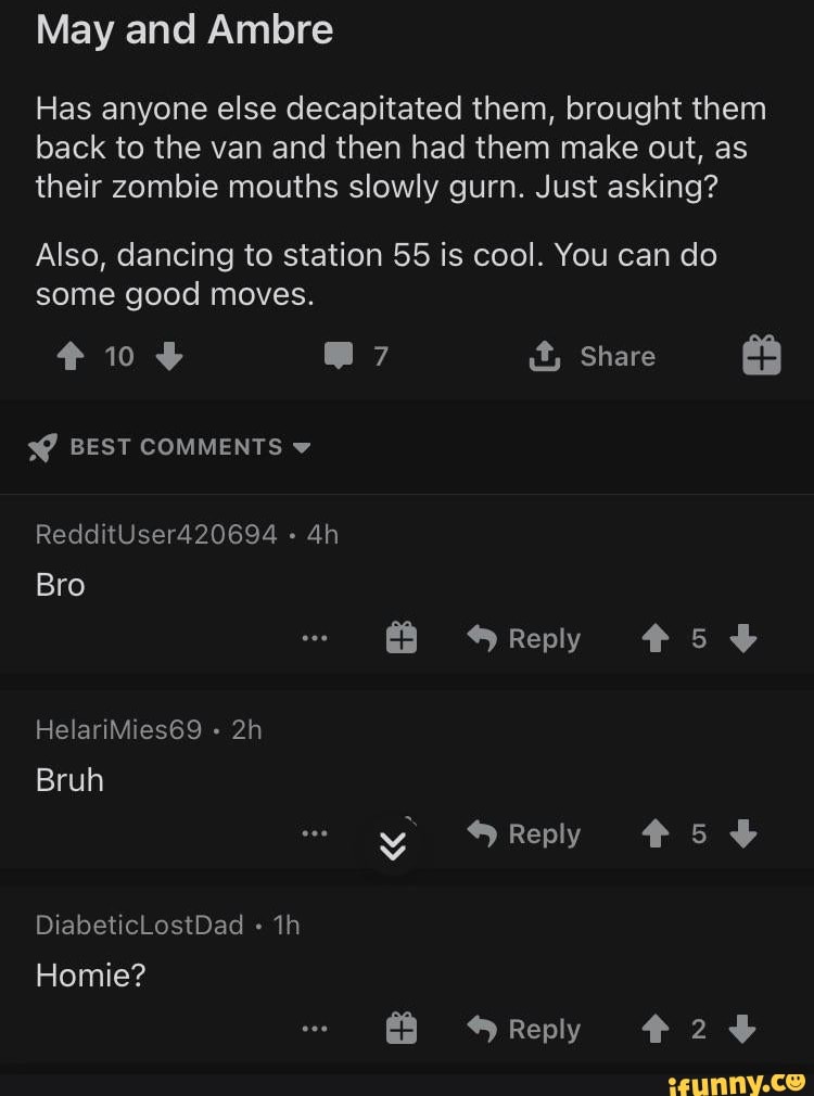 May and Ambre
Has anyone else decapitated them, brought them back to the van and then had them make out, as their zombie mouths slowly gurn. Just asking?
Also, dancing to station 55 is cool. You can do some good moves.
@7 it, Share
BEST COMMENTS v
RedditUser420694
Bro
Reply
HelariMies69
Bruh y Reply #58
DiabeticLostDad ih
Homie?
Reply