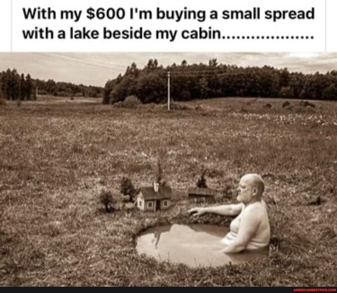 With my $600 I'm buying a small spread with a lake beside my cabin