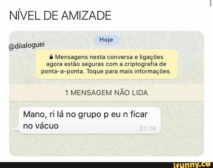 NÍVEL DE AMIZADE
@diialoguel
e Mensagens nesta conversa e ligações
agora estão seguras com a criptografia de
ponta-a-ponta. Toque para mais informações.
1 MENSAGEM NÃO LIDA
Mano, ri lá no grupo p eu n ficar
no vácuo