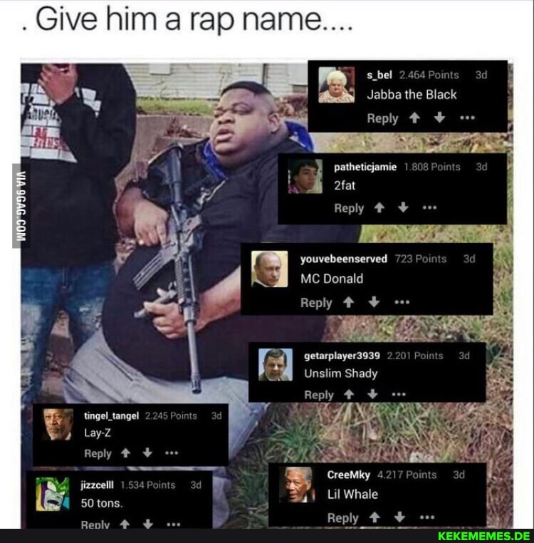 . Give him a rap nam
abel
Jabba the Black
Reply #
patheticjamie
2fat
Reply #
youvebeenserved
MC Donald
Reply +
getarplayer3939
Unslim Shady
Reply # tingel_tangel
Lay-Z Reply jizzcelll CreeMky 4
50 tons Lil Whale