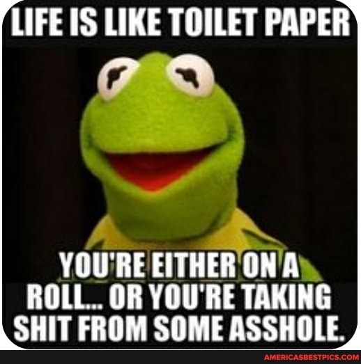 LIFE OS LIKE TOILET PAPER
YOU'RE EITHER ON ROLL. OR YOU'RE TAKING SHIT FROM SOME ASSHOLE.