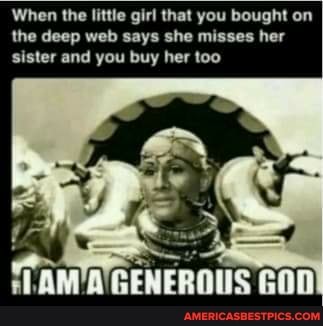 When the little girl that you bought on the deep web says she misses her sister and you buy her too
TAM A'GENEROUS GOD