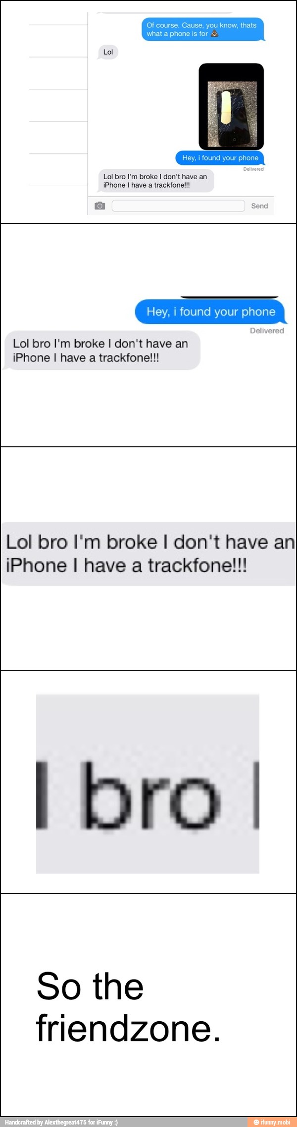 Of course, Cause, you know, thats
OS
Lol bro I'm broke I don't have an
iPhone I have a trackfone!!!
Hey, i found your phone
Delivered
Lol bro I'm broke I don't have an
iPhone I have a trackfone!!!
Lol bro I'm broke I don't have an
iPhone I have a trackfone!!!