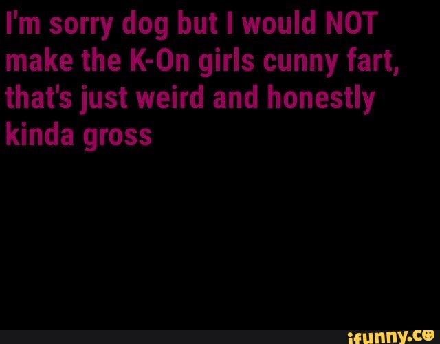 I'm sorry dog but I would NOT make the K-On girls cunny fart, that's just weird and honestly kinda gross