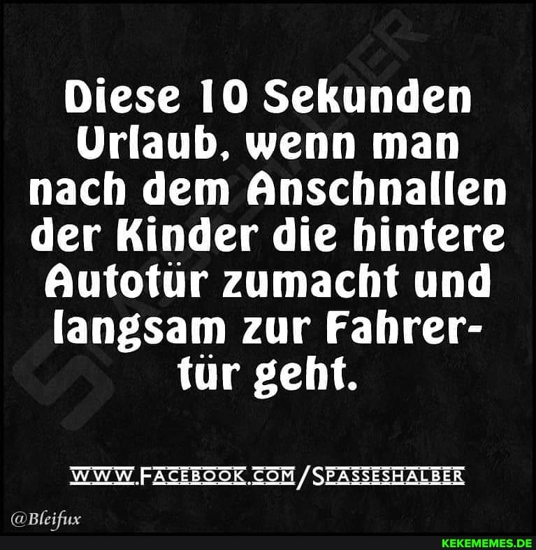 Diese IO Sekunden
Urlaub, wenn man nach dem Anschnallen der Kinder die hintere
Autotur zumacht und langsam zur Fahrer- tür geht.
/SEASSESHALBER