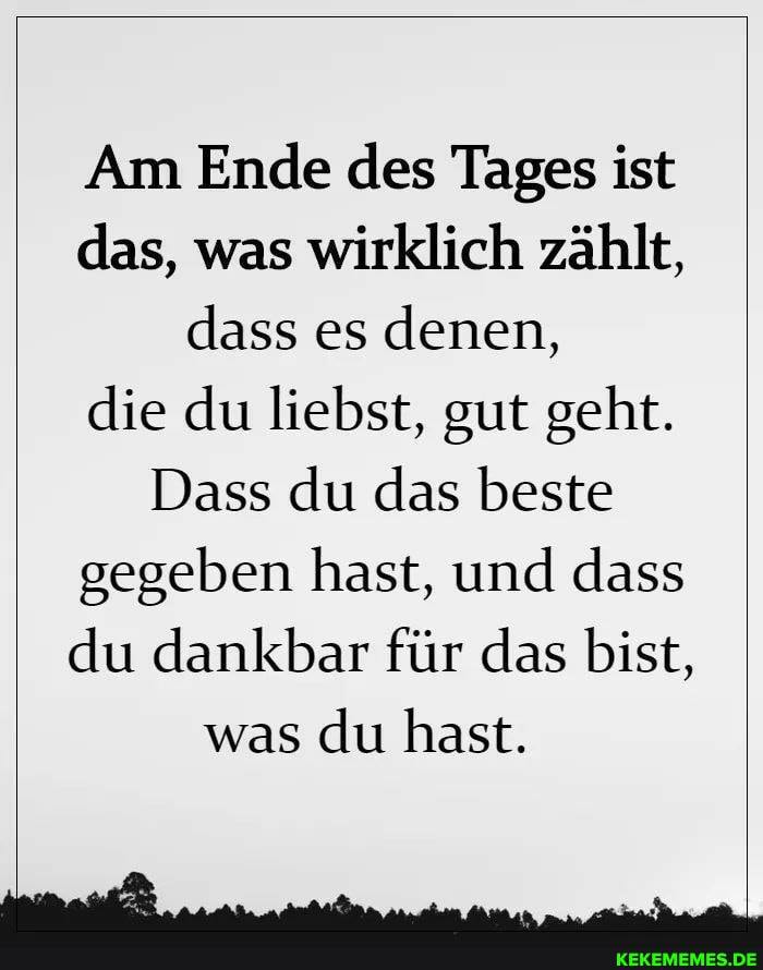 Am Ende des Tages ist das, was wirklich zählt, dass es denen, die du liebst, gut geht.
Dass du das beste gegeben hast, und dass du dankbar für das bist, was du hast.
