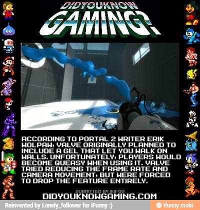 ACCORDING TO PORTAL 2HRITER ERIK
É
HOL PAH; VALVE ORIGINALLY PLANNED TO Ef
INCLUDE A GEL THAT LET YOU HALK ON Ê
WALLS. UNFORTUNATELY; PLAYERS WOULD (if
BECOME QUERY HHEN USINGIT. vaALUE
TRIED REDUCING THE FRAME RATE AND
CAMERA HOVEMENT BUT HERE FORCED
YO DROP THE FEATURE ENTIRELY. 3
DIDYOUKNOHGAMING.COM