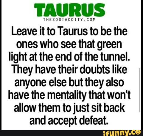 TAURUS
YNEZODIACCIVY‘COM
Leave it to Taurus to be the
ones who see that green
light at the end of the tunnel.
They have their doubts like
anyone else but they also
have the mentality that won't
allow them to just sit back
and accept defeat.