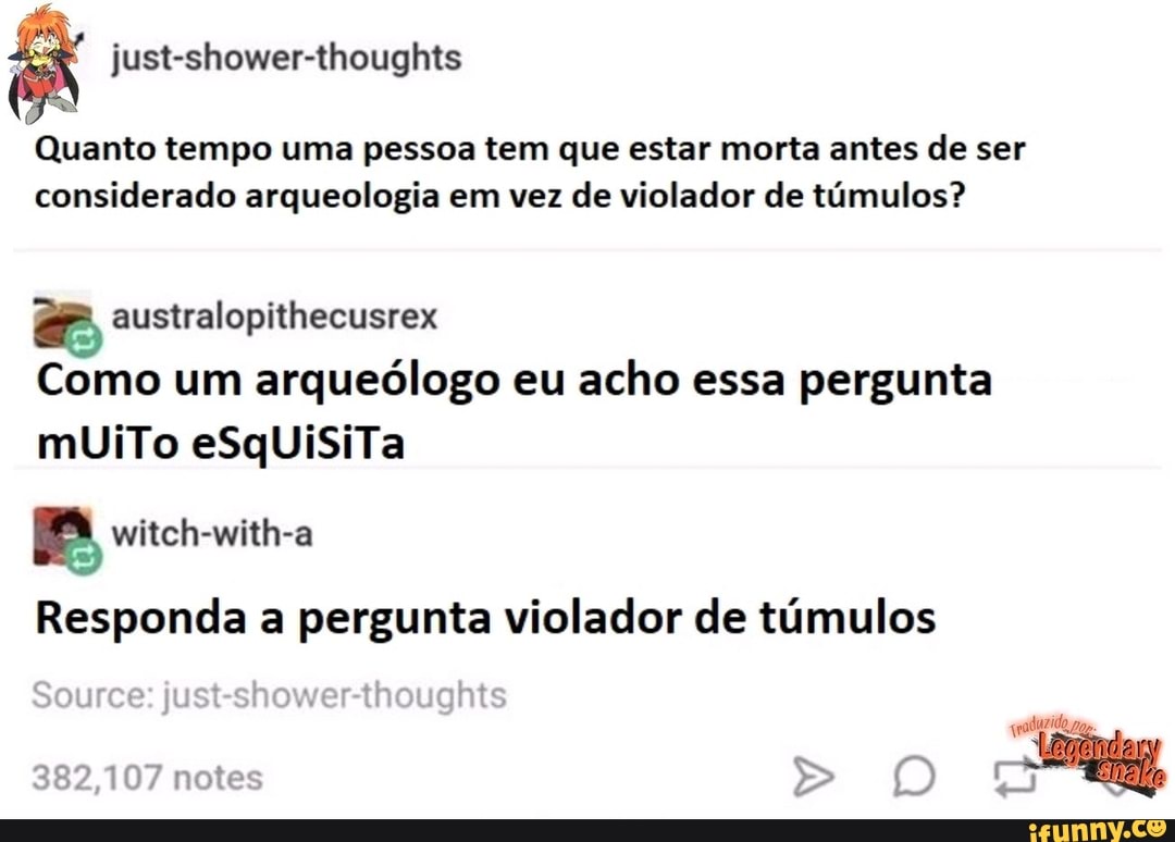 Justshowerthoughts
Quanto tempo uma pessoa tem que estar morta antes de ser considerado arqueologia em vez de violador de túmulos?
australopithecusrex
Como um arqueólogo eu acho essa pergunta muUiTo eSqUiSiTa
witch-with-a
Responda a pergunta violador de túmulos
Source: just-shower-thoughts
382,107 notes >