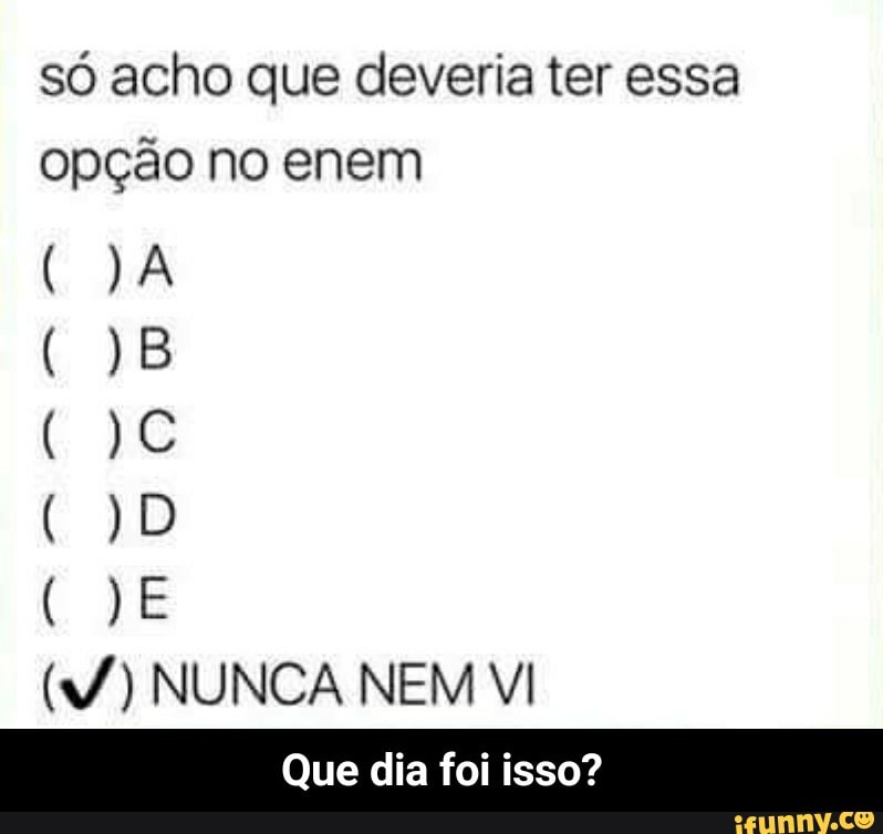 só acho que deveria ter essa
opção no enem
(W) NUNCA NEM VI - Que dia foi isso?