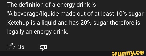 The definition of a energy drink is
"A beverage/liquide made out of at least 10% sugar"
Ketchup is a liquid and has 20% sugar therefore is
legally an energy drink.