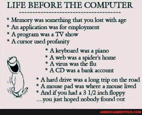 LIFE BEFORE THE COMPUTER
* Memory was something that you lost with age
* An application was for employment
* A program was a TV show
* Acursor used profanity
* A keyboard was a piano
* A web was a spider's home
* A virus was the flu
* ACD was a bank account
AU * A hard drive was a long trip on the road
* A mouse pad was where a mouse lived
* And if you had a 3 inch floppy
".,you just hoped nobody found out