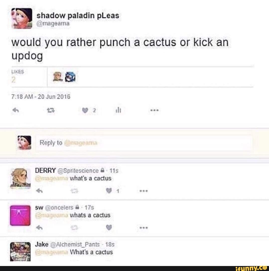 shadow paladin pLeas
would you rather punch a cactus or kick an updog
UKES
7.18 AM 20 Jun 2016
Reply to
DERRY @Soritescience 115 what's a cactus
Sw @oncelers 175 whats a cactus
Jake
Jake @Alchamist_Pants -
What's a cactus
