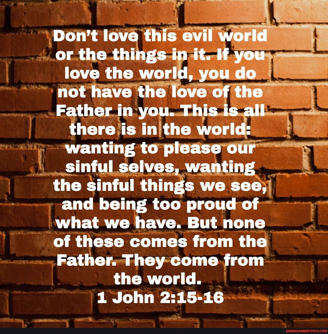 Don't love this evil world or the things in it. If you love the world, you do not have the love of the
Father in you. This is all there is in the world: wanting to please our sinful selves, wanting the sinful things we see, and being too proud of what we have. But none of these comes from the
Father. They come from the world.
1 John