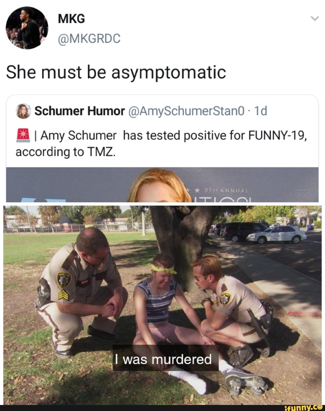 MKS
She must be asymptomatic
Schumer Humor @AmySchumerStand
Ea I Amy Schumer has tested positive for FUNNY-19 according to TMZ.
I was murdered
