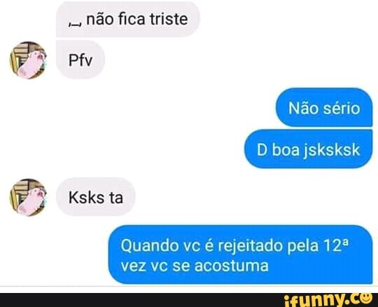 Não fica triste
Quando vc é rejeitado pela 12º
vez vc se acostuma