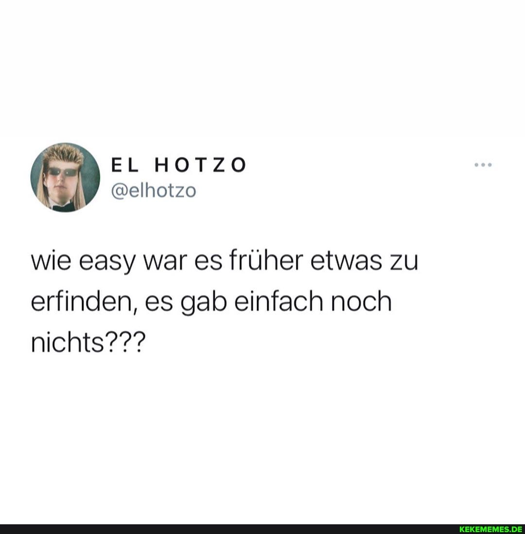 EL HOTZO
wie easy war es früher etwas zu erfinden, es gab einfach noch nichts???