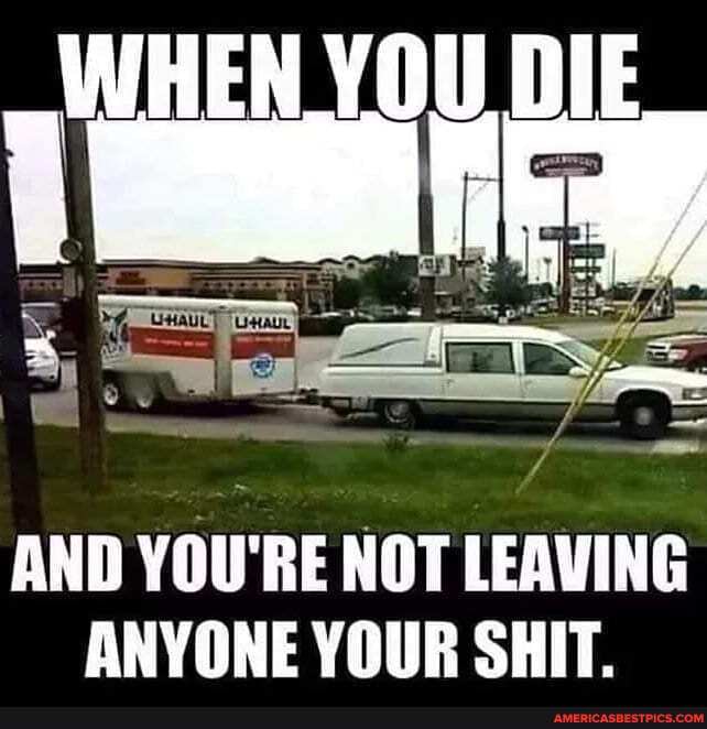 WHEN YOU DIE
hy iss
- = 7
AND YOU'RE NOT LEAVING ANYONE YOUR SHIT.