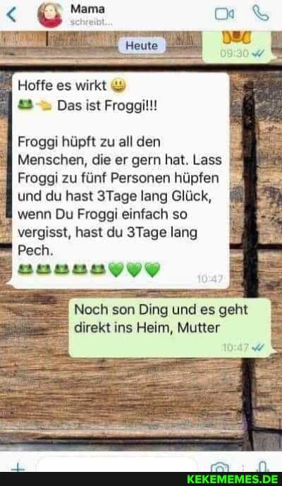 Hoffe es wirkt &
Das ist Froggil!!
Froggi hüpft zu all den
Menschen, die er gern hat. Lass
Froggi zu fünf Personen hüpfen und du hast 3Tage lang Glück, wenn Du Froggi einfach so
vergisst, hast du 3Tage lang
Pech.
Noch son Ding und es geht direkt ins Heim, Mutter