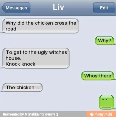 ROA
Why did the chicken cross the
road
arce
To get to the ugly witches I house.
Knock knock
(Whos there)