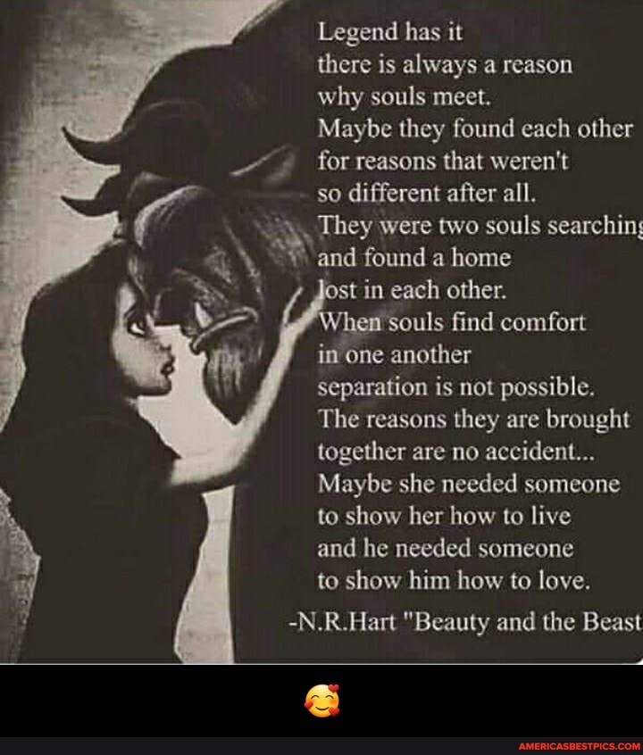 Legend has it there is always a reason why souls meet.
Maybe they found each other for reasons that weren't so different after all.
They were two souls searchin; and found a home
lost in each other.
hen souls find comfort in one another separation is not possible.
The reasons they are brought together are no accident...
Maybe she needed someone to show her how to live and he needed someone to show him how to love.
-N.R.Hart "Beauty and the Beast - đŸ¥°