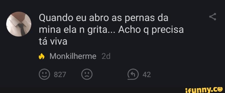 Quando eu abro as pernas da mina ela n grita... Acho q precisa tá viva
(5)
Monkilherme