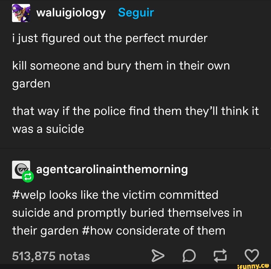 waluigiology Seguir i just figured out the perfect murder
kill someone and bury them in their own garden
that way if the police find them they'll think it was a suicide
#welp looks like the victim committed suicide and promptly buried themselves in their garden #how considerate of them
513,875 notas
