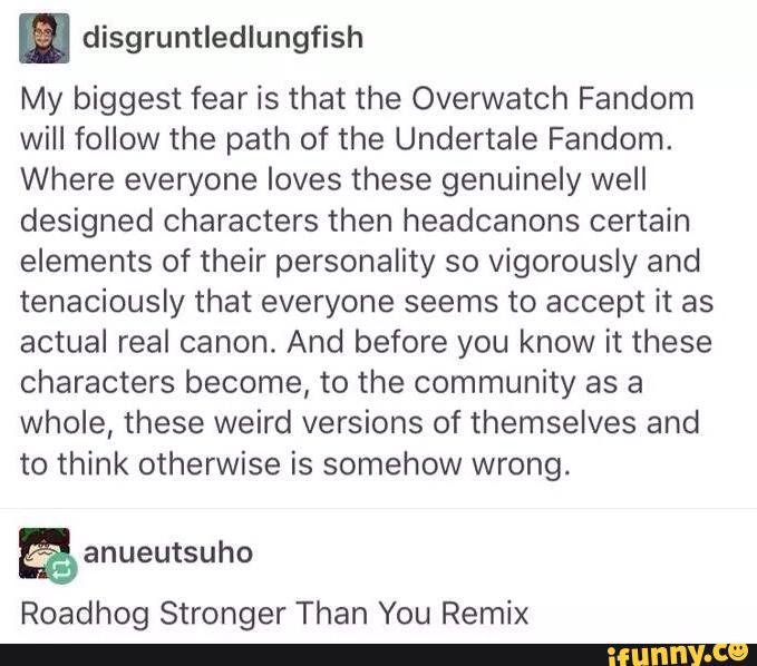 . disgruntledlungfish
My biggest fear is that the Overwatch Fandom
will follow the path of the Undertale Fandom.
Where everyone loves these genuinely well
designed characters then headcanons certain
elements of their personality so vigorously and
tenaciously that everyone seems to accept it as
actual real canon. And before you know it these
characters become, to the community as a
whole, these weird versions of themselves and
to think otherwise is somehow wrong.
Roadhog Stronger Than You Remix
