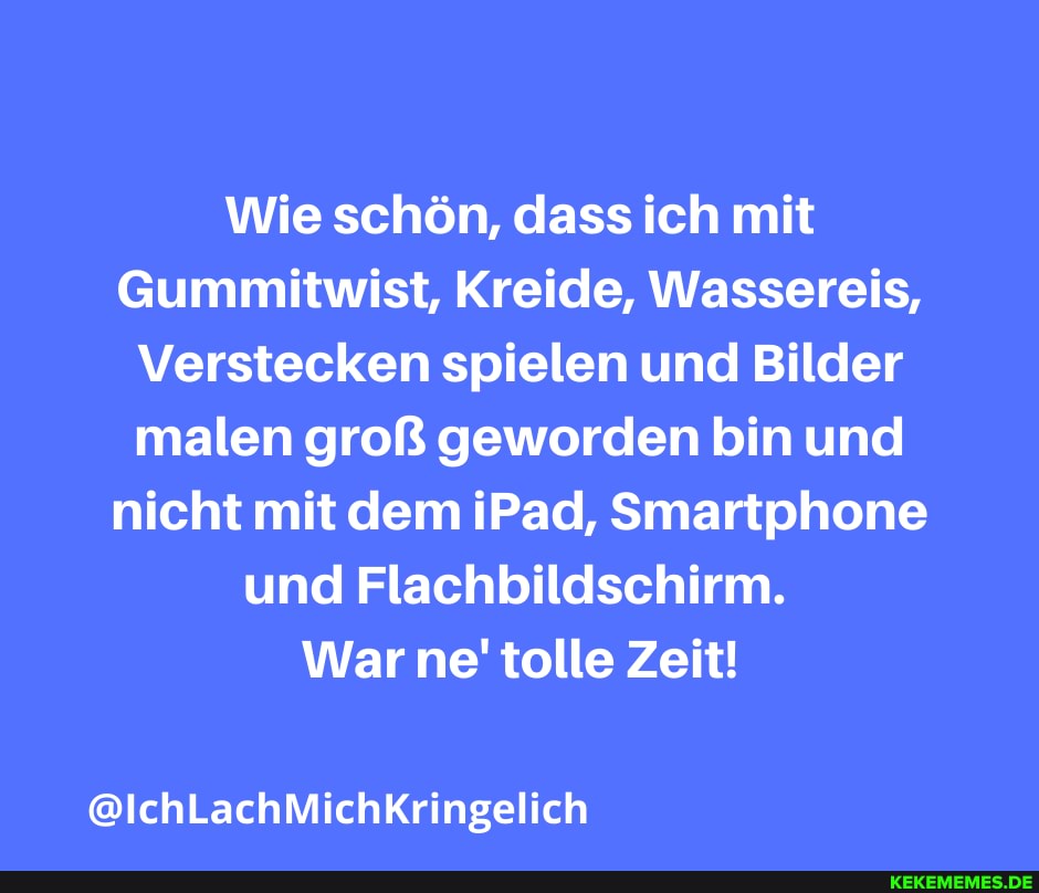 Wie schön, dass ich mit
Gummitwist, Kreide, Wassereis,
Verstecken spielen und Bilder malen groß geworden bin und nicht mit dem iPad, Smartphone und Flachbildschirm.
War ne' tolle Zeit!
@IchLachMichKringelich