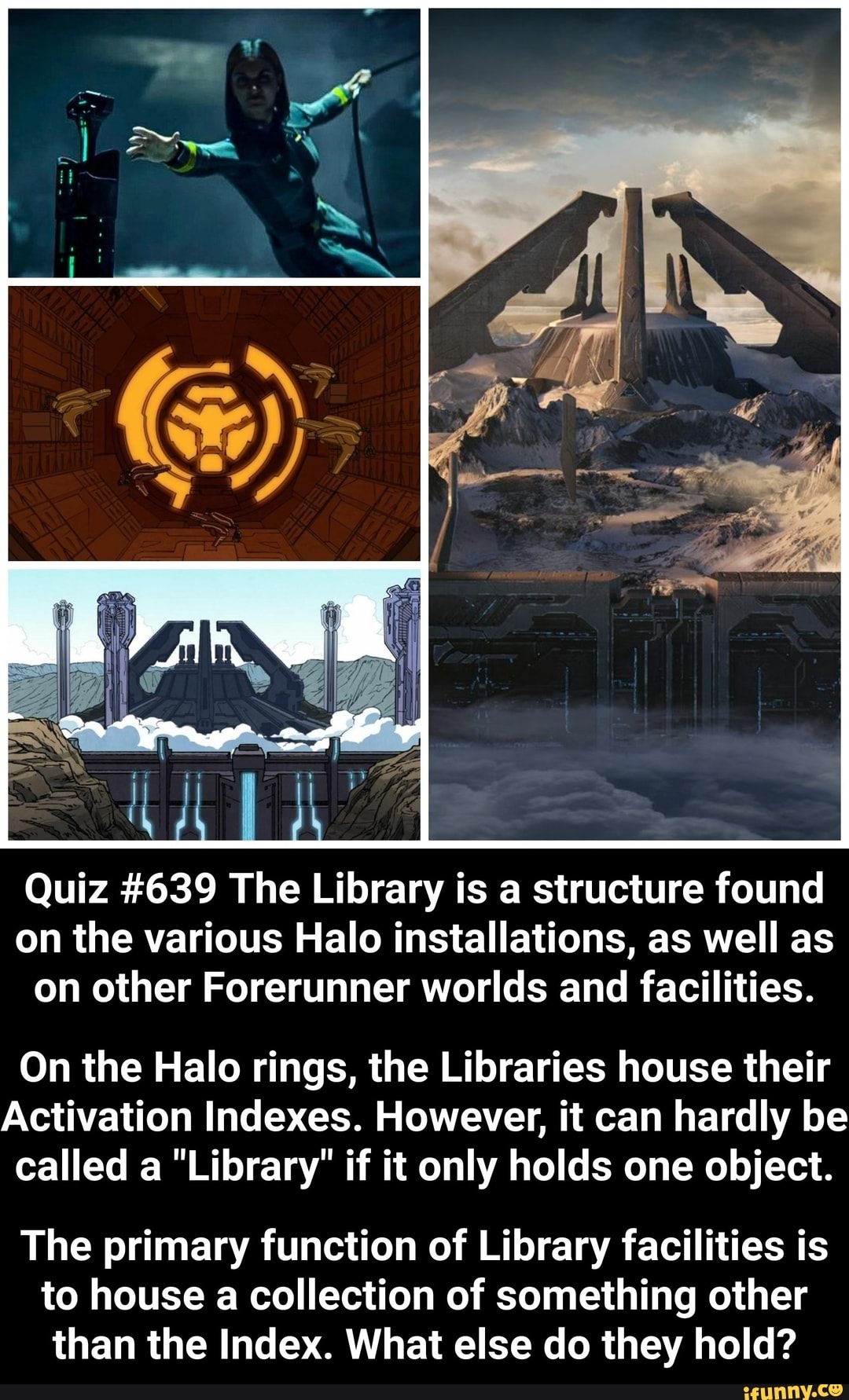 Quiz #639 The Library is a structure found
on the various Halo installations, as well as
on other Forerunner worlds and facilities.
On the Halo rings, the Libraries house their
Activation Indexes. However, it can hardly be
called a "Library" if it only holds one object.
The primary function of Library facilities is
to house a collection of something other
than the Index. What else do they hold?