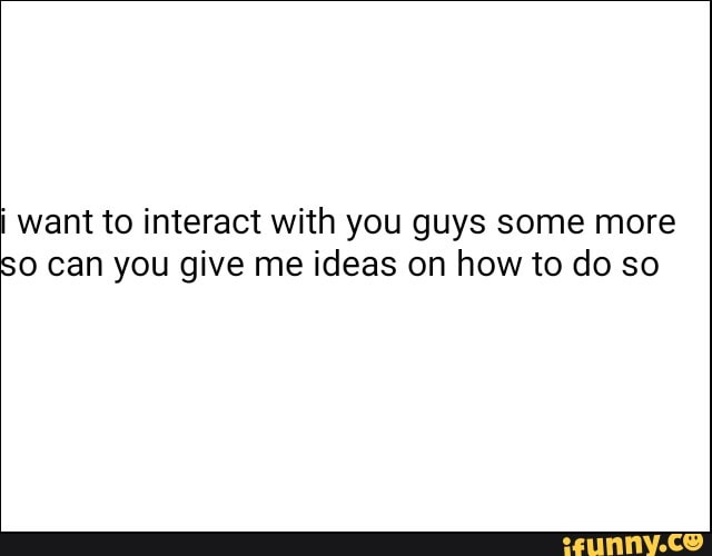want to interact with you guys some more
SO can you give me ideas on how to do so