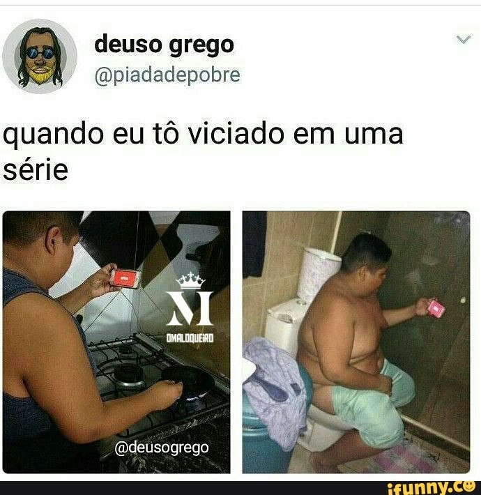 @piadadepobre
quando eu t6 viciado em uma
série
