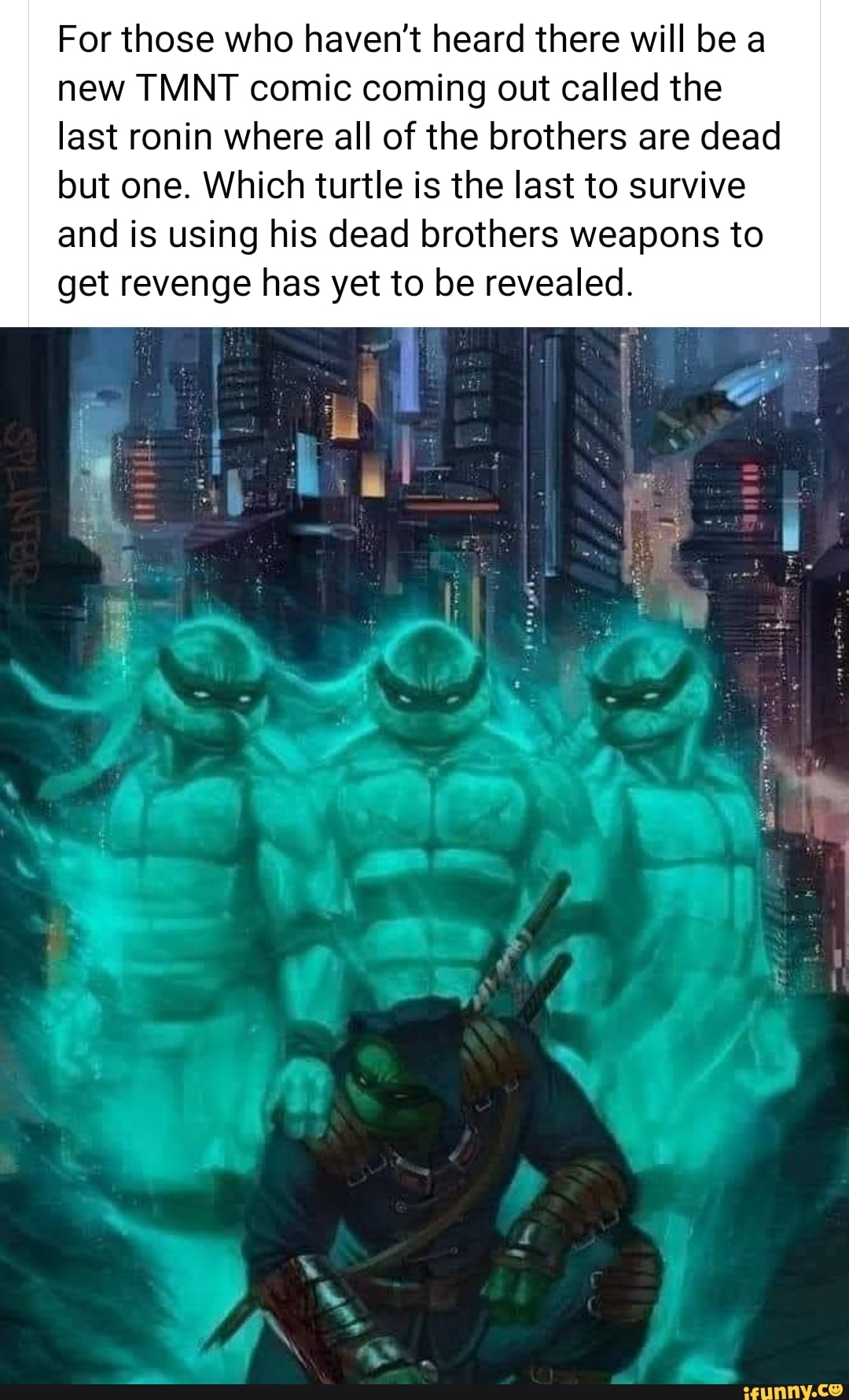 For those who haven't heard there will be a
new TMNT comic coming out called the
last ronin where all of the brothers are dead
but one. Which turtle is the last to survive
and is using his dead brothers weapons to
get revenge has yet to be revealed.