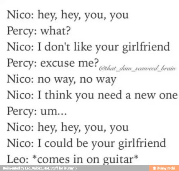 Percy: what?
Nico: I don't like your girlfriend
Perey GXCuse ME?
Nico: no way, no
way o
Nico: I think you need a new one
Nico: I could be your girlfriend
Leo: *comes in on guitar*