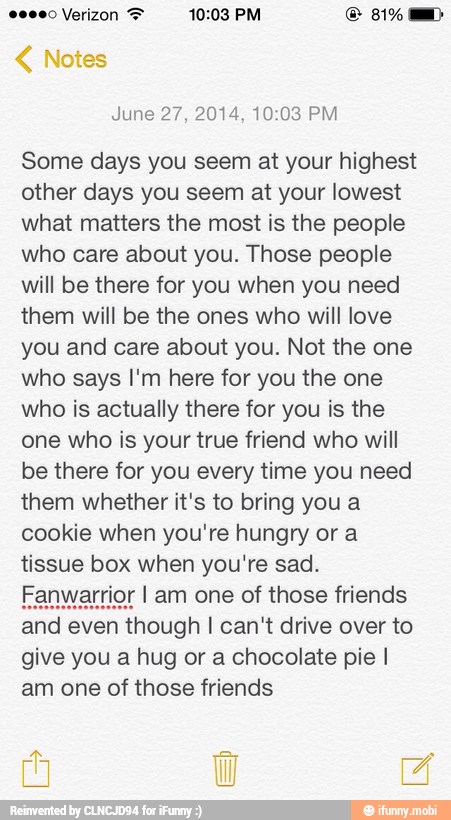 June 27, 2014, 10:03 PM
Some days you seem at your highest
other days you seem at your lowest
what matters the most is the people
who care about you. Those people
will be there for you when you need
them will be the ones who will love
you and care about you. Not the one
who says I'm here for you the one
who is actually there for you is the
one who is your true friend who will
be there for you every time you need
them whether it's to bring you a
cookie when you're hungry or a
tissue box when you're sad.
Fanwarrior I am one of those friends
and even though I can't drive over to
give you a hug or a chocolate pie I
am one of those friends