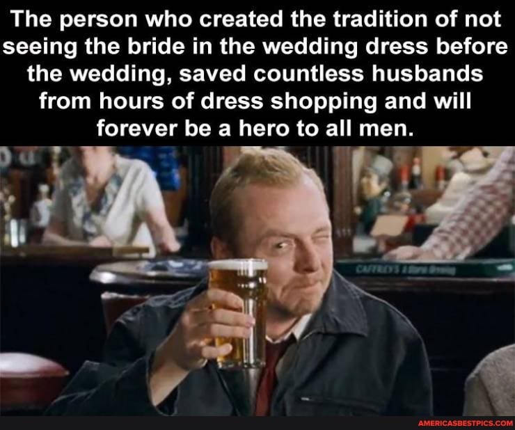 The person who created the tradition of not seeing the bride in the wedding dress before the wedding, saved countless husbands from hours of dress shopping and will forever be a hero to all men.