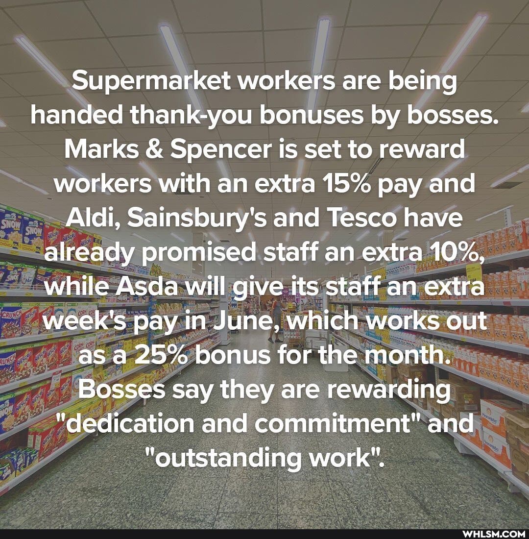 Supermarket workers are being handed thank-you bonuses by bosses.
Marks & Spencer is set to reward workers with an extra 15% pay and
Aldi, Sainsbury's and Tesco have already promised staff an extra 10%, while Asda will give its staff an extra week's pay in June, which works out as a 25% bonus for the month.
Bosses say they are rewarding
"dedication and commitment" and
"outstanding work".