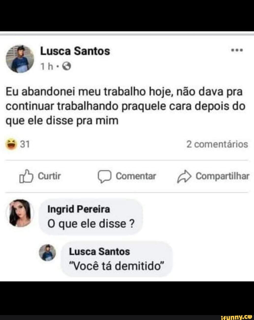 Lusca Santos
Eu abandonei meu trabalho hoje, não dava pra continuar trabalhando praquele cara depois do que ele disse pra mim
comentários
A pre
Curtir U) Comentar Compartilhar
31
Ingrid Pereira
O que ele disse ?
Lusca Santos
Você tá demitido"