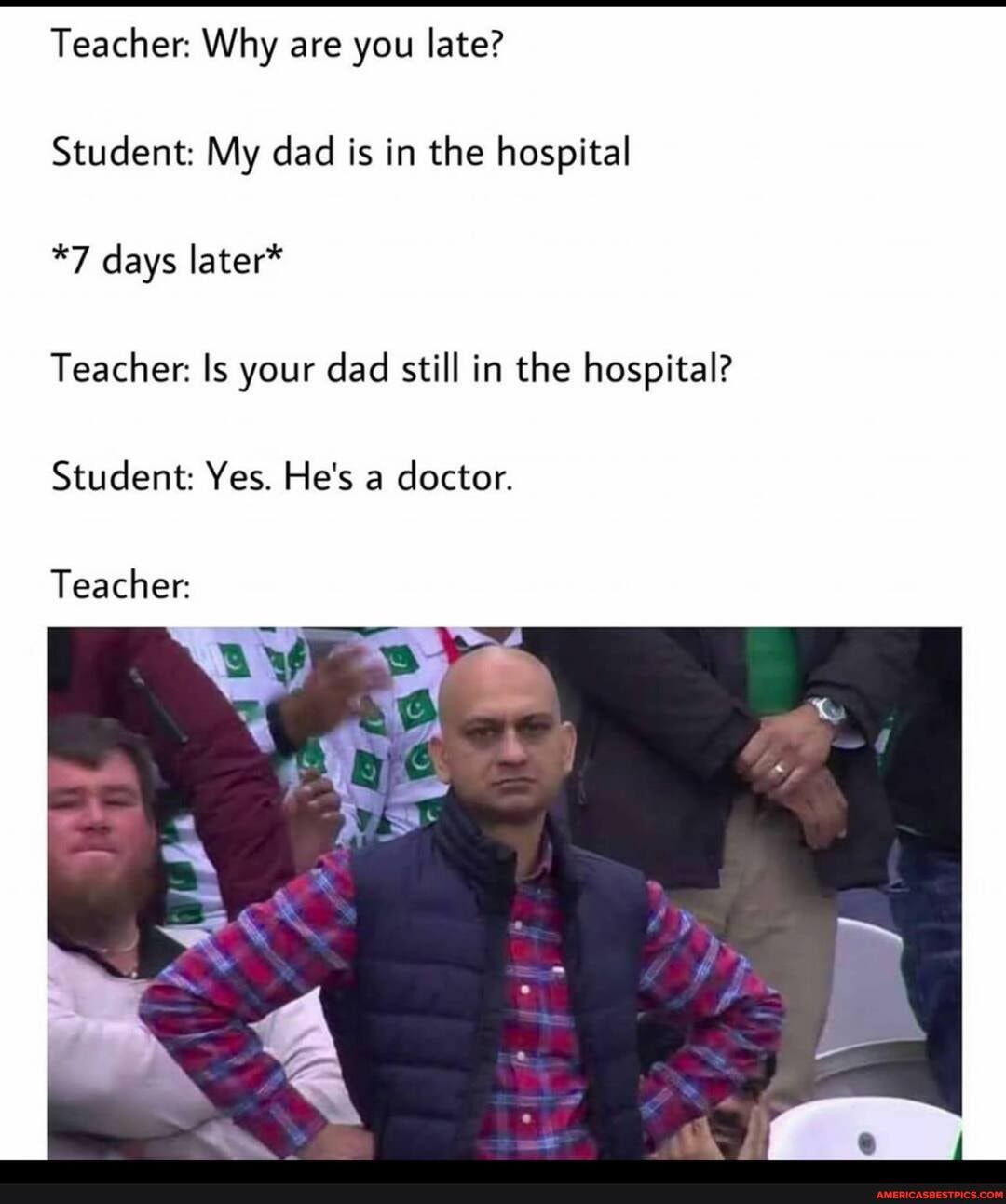 Teacher: Why are you late?
Student: My dad is in the hospital
*7 days later*
Teacher: Is your dad still in the hospital?
Student: Yes. He's a doctor.
Teacher: