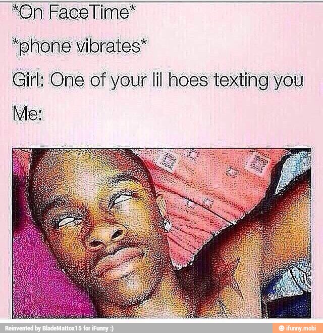 "phone vibrates*
Girl: One of your lil hoes texting you
Me: